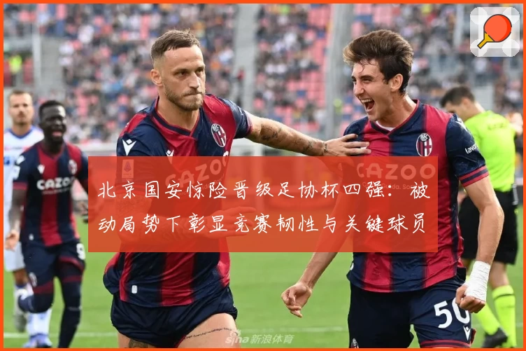 北京国安惊险晋级足协杯四强：被动局势下彰显竞赛韧性与关键球员价值