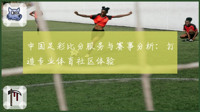 中国足彩比分服务与赛事分析:打造专业体育社区体验