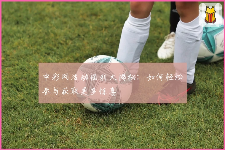 中彩网活动福利大揭秘：如何轻松参与获取更多惊喜