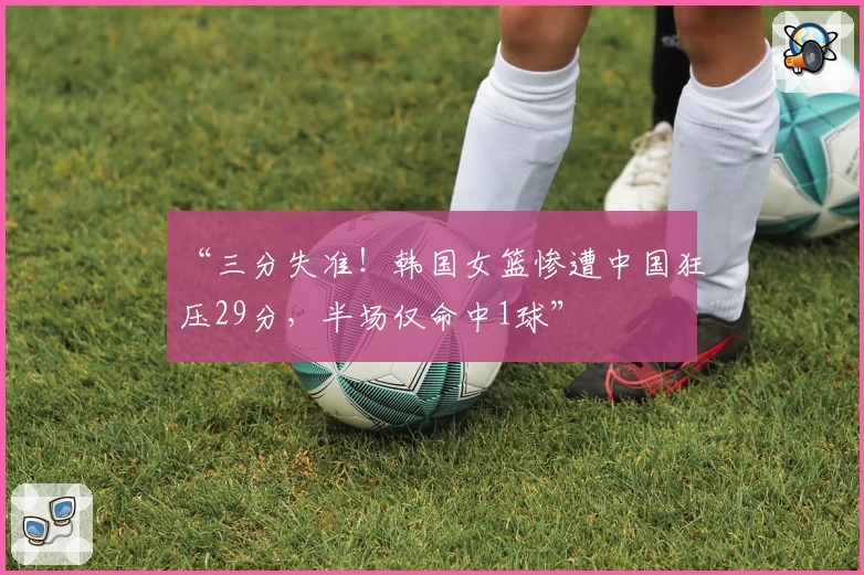 “三分失准!韩国女篮惨遭中国狂压29分,半场仅命中1球”