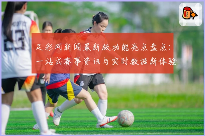 足彩网新闻最新版功能亮点盘点：一站式赛事资讯与实时数据新体验