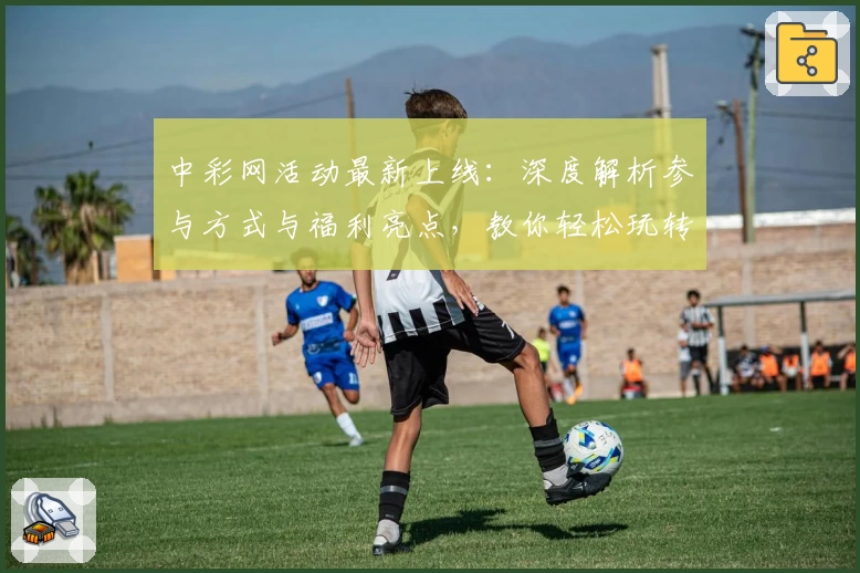 中彩网活动最新上线：深度解析参与方式与福利亮点，教你轻松玩转年度盛典