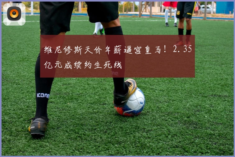维尼修斯天价年薪逼宫皇马!2.35亿元成续约生死线
