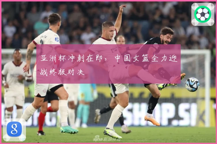 亚洲杯冲刺在即,中国女篮全力迎战终极对决