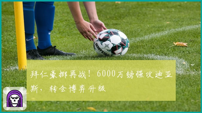 拜仁豪掷再战！6000万镑强攻迪亚斯，转会博弈升级