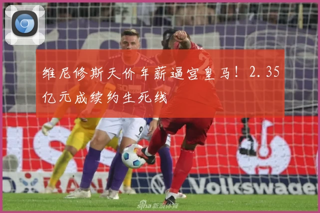 维尼修斯天价年薪逼宫皇马！2.35亿元成续约生死线