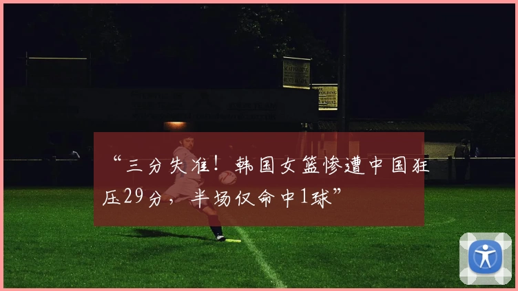 “三分失准！韩国女篮惨遭中国狂压29分，半场仅命中1球”