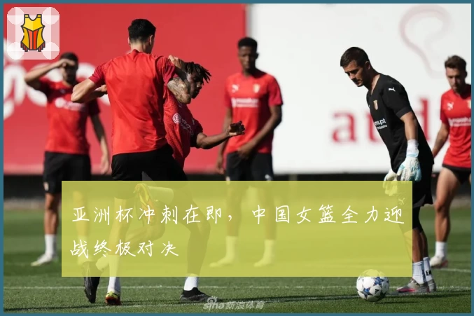 亚洲杯冲刺在即，中国女篮全力迎战终极对决