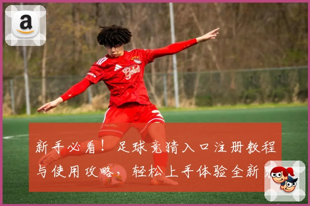 新手必看！足球竞猜入口注册教程与使用攻略，轻松上手体验全新乐趣