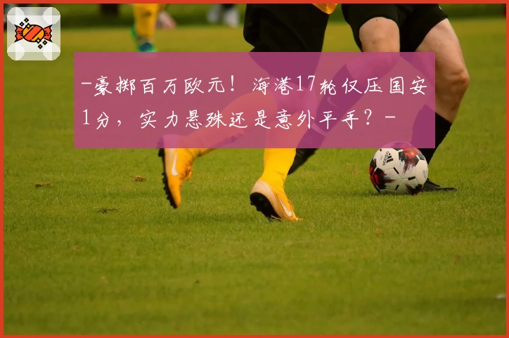 -豪掷百万欧元！海港17轮仅压国安1分，实力悬殊还是意外平手？-