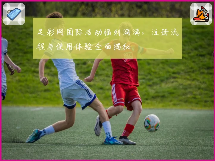 足彩网国际活动福利满满，注册流程与使用体验全面揭秘